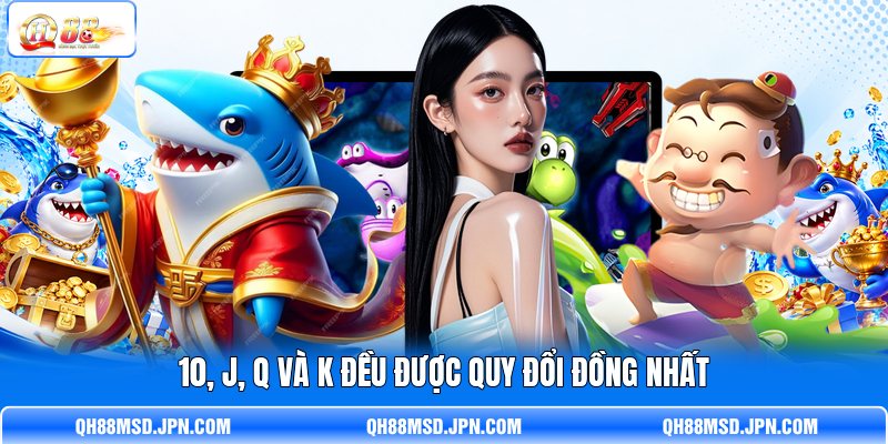 10, J, Q và K đều được quy đổi đồng nhất 10, J, Q và K đều được quy đổi đồng nhất